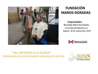 FUNDACIÓN
MANOS DORADAS
Emprendedor:
Reinaldo Niño Hernández
manosdoradas@yahoo.es
Bogotá 28 de septiembre 2015
“DEL INFIERNO A LA GLORIA”
PROGRAMA INCLUSIVO MANOS DORADAS EN ACCIÓN
 