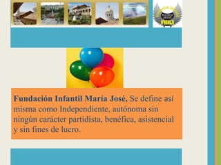 Fundación Infantil María José, Se define así
misma como Independiente, autónoma sin
ningún carácter partidista, benéfica, asistencial
y sin fines de lucro.
 