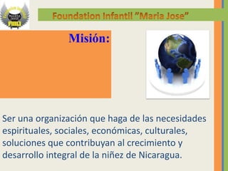 Misión:




Ser una organización que haga de las necesidades
espirituales, sociales, económicas, culturales,
soluciones que contribuyan al crecimiento y
desarrollo integral de la niñez de Nicaragua.
 