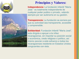 Principios y Valores:
Independencia: La fundación Infantil “María
José ” es totalmente independiente de
cualquier poder publico o privado, velando
siempre por ser autónoma en su gestión.

Transparencia: La fundación se esmera por
que su actividad sea transparente, accesible
y comprensible.

Solidaridad: Fundación Infantil “María José”,
esta dirigida a apoyar a la niñez
nicaragüense, sin importar su posición social
o económica, credo religioso o político, así
mismo asociar a este esfuerzo a todos los
nicaragüenses residente en Estados Unidos
congruentes con ésta.
 