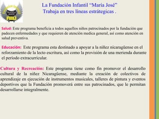La Fundación Infantil “María José”
                        Trabaja en tres líneas estrátegicas .


Salud: Este programa beneficia a todos aquellos niños patrocinados por la fundación que
padecen enfermedades y que requieren de atención medica general, así como atención en
salud preventiva.

Educación: Este programa esta destinado a apoyar a la niñez nicaragüense en el
reforzamiento de la lecto escritura, así como la provisión de una merienda durante
el período extracurricular.

Cultura y Recreación: Este programa tiene como fin promover el desarrollo
cultural de la niñez Nicaragüense, mediante la creación de colectivos de
aprendizaje en ejecución de instrumentos musicales, talleres de pintura y eventos
deportivos que la Fundación promoverá entre sus patrocinados, que le permitan
desarrollarse integralmente.
 