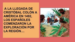 A LA LLEGADA DE 
CRISTÓBAL COLÓN A 
AMÉRICA EN 1492, 
LOS ESPAÑOLES 
COMENZARON LA 
EXPLORACIÓN POR 
LA REGIÓN.... 
 
