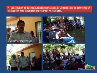 7.- Consecución de que las Autoridades Provinciales visitaran la zona para tener un
diálogo con ellos y pudieran expresar sus necesidades.




  Gobernador provincial
 