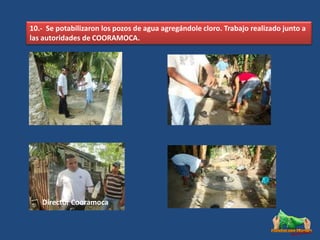 10.- Se potabilizaron los pozos de agua agregándole cloro. Trabajo realizado junto a
las autoridades de COORAMOCA.




   Director Cooramoca
 