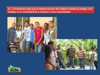11.- La Fundación logra que la Pastoral Juvenil de la Iglesia Católica se integre a los
trabajos en la comunidad de la Cuchara y otras comunidades.
 