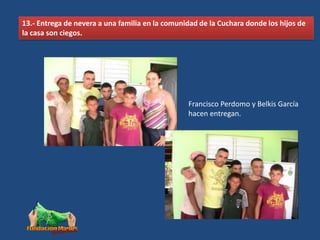 13.- Entrega de nevera a una familia en la comunidad de la Cuchara donde los hijos de
la casa son ciegos.




                                                 Francisco Perdomo y Belkis García
                                                 hacen entregan.
 