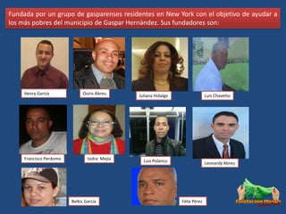 Fundada por un grupo de gasparenses residentes en New York con el objetivo de ayudar a
los más pobres del municipio de Gaspar Hernández. Sus fundadores son:




     Henry García             Osiris Abreu      Juliana Hidalgo                 Luis Chavetto




     Francisco Perdomo           Isidra Mejía     Luis Polanco                  Leonardy Abreu




                         Belkis García                            Félix Pérez
 