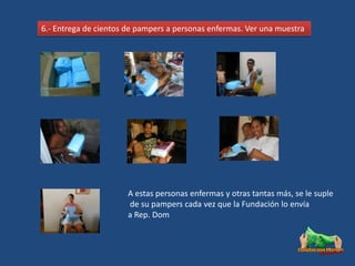 6.- Entrega de cientos de pampers a personas enfermas. Ver una muestra




                       A estas personas enfermas y otras tantas más, se le suple
                       de su pampers cada vez que la Fundación lo envía
                       a Rep. Dom
 