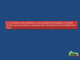 7.- La Fundación tiene estudiante un curso avanzado en Computadora a 7 jóvenes
de bajos recursos económicos, después de haber terminado el curso de Alfabetización
Digital.
 