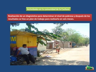 Actividades en la comunidad de la Cuchara

Realización de un diagnóstico para determinar el nivel de pobreza y después de los
resultados se hizo un plan de trabajo para realizarlo en seis meses.
 