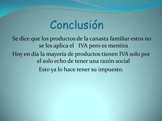 ConclusiónSe dice que los productos de la canasta familiar estos no se les aplica el   IVA pero es mentira Hoy en día la mayoría de productos tienen IVA solo por el solo echo de tener una razón social Esto ya lo hace tener su impuesto.