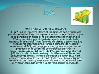 IVA                               IMPUESTO AL VALOR AGREGADO:El 'IVA' es un impuesto  sobre el consumo, es decir financiado por el consumidor final. Un impuesto indirecto es el impuesto que no es percibido en físico si no directamente del tributario. El IVA es percibido por el vendedor en el momento de toda transacción comercial (transferencia de bienes o servicios). Los vendedores intermediarios tienen el derecho de hacerse reembolsar el IVA que han pagado a otros vendedores que los preceden en la cadena de comercialización (crédito fiscal), deduciéndolo del monto de IVA cobrado a sus clientes (débito fiscal), debiendo entregar la diferencia al fisco. Los consumidores finales tienen la obligación de pagar el IVA sin derecho a reembolso, lo que es controlado por el fisco obligando a la empresa a entregar justificantes de venta al consumidor final e integrar copias de éstas a la contabilidad de la empresa.