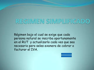 REGIMEN SIMPLIFICADORégimen bajo el cual se exige que cada persona natural se inscriba oportunamente en el RUT  y actualizarlo cada ves que sea necesario pero seles exonera de cobrar o facturar el IVA.