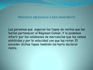 PERSONAS OBLIGADAS A DECLARAR RENTALas personas que  superan los topes de ventas que los harían pertenecer al Régimen Común. Y lo podemos inferir por los volúmenes de mercancías que les vemos exhibidas y por la velocidad con que las rotan. El exceder dichos topes también los haría declarar renta.