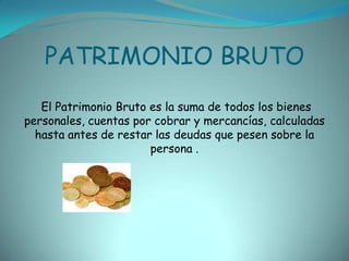 PATRIMONIO BRUTO El Patrimonio Bruto es la suma de todos los bienes personales, cuentas por cobrar y mercancías, calculadas hasta antes de restar las deudas que pesen sobre la persona .