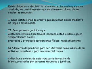 Están obligados a efectuar la retención del impuesto que se les traslade, los contribuyentes que se ubiquen en alguno de los siguientes supuestos:I. Sean instituciones de crédito que adquieran bienes mediante  un  pago o adjudicaciónII. Sean personas jurídicas que:a) Reciban servicios personales independientes, o usen o gocen temporalmente bienes,prestados u otorgados por personas físicas, respectivamente.b) Adquieran desperdicios para ser utilizados como insumo de su actividad industrial o para su comercialización.c) Reciban servicios de autotransporte terrestre de bienes, prestados por personas naturales o jurídicas.