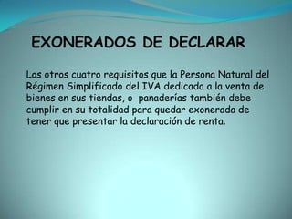 EXONERADOS DE DECLARARLos otros cuatro requisitos que la Persona Natural del Régimen Simplificado del IVA dedicada a la venta de bienes en sus tiendas, o  panaderías también debe cumplir en su totalidad para quedar exonerada de tener que presentar la declaración de renta.