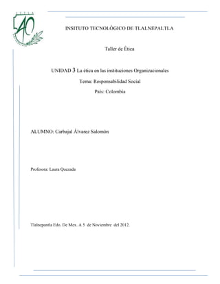 INSITUTO TECNOLÓGICO DE TLALNEPALTLA



                                      Taller de Ética



           UNIDAD 3 La ética en las instituciones Organizacionales

                           Tema: Responsabilidad Social

                                 País: Colombia




ALUMNO: Carbajal Álvarez Salomón




Profesora: Laura Quezada




Tlalnepantla Edo. De Mex. A 5 de Noviembre del 2012.
 