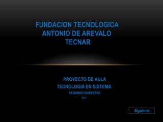 FUNDACION TECNOLOGICA 
ANTONIO DE AREVALO 
TECNAR 
PROYECTO DE AULA 
TECNOLOGIA EN SISTEMA 
SEGUNDO SEMESTRE 
2014 
Siguiente 
 