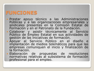 FUNCIONES
 Prestar apoyo técnico a las Administraciones
Públicas y a las organizaciones empresariales y
sindicales presentes en la Comisión Estatal de
Formación y en el Patronato de la Fundación.
 Colaborar y asistir técnicamente al Servicio
Público de Empleo Estatal en sus actividades de
gestión de las iniciativas de formación.
 Apoyar al Servicio Público en el diseño e
implantación de medios telemáticos para que las
empresas comuniquen el inicio y finalización de
la formación.
 Elaboración de propuestas de resoluciones
normativas relativas al subsistema de formación
profesional para el empleo.
 