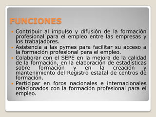 FUNCIONES
 Contribuir al impulso y difusión de la formación
profesional para el empleo entre las empresas y
los trabajadores.
 Asistencia a las pymes para facilitar su acceso a
la formación profesional para el empleo.
 Colaborar con el SEPE en la mejora de la calidad
de la formación, en la elaboración de estadísticas
sobre formación y en la creación y
mantenimiento del Registro estatal de centros de
formación.
 Participar en foros nacionales e internacionales
relacionados con la formación profesional para el
empleo.
 