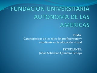 TEMA: 
Características de los roles del profesor tutor y 
estudiante en la educación virtual 
ESTUDIANTE: 
Johan Sebastian Quintero Bedoya 
 