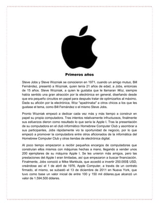 Primeros años
Steve Jobs y Steve Wozniak se conocieron en 1971, cuando un amigo mutuo, Bill
Fernández, presentó a Wozniak, quien tenía 21 años de edad, a Jobs, entonces
de 15 años. Steve Wozniak, a quien le gustaba que le llamaran Woz, siempre
había sentido una gran atracción por la electrónica en general, diseñando desde
que era pequeño circuitos en papel para después tratar de optimizarlos al máximo.
Dada su afición por la electrónica, Woz "apadrinaba" a otros chicos a los que les
gustase el tema, como Bill Fernández o el mismo Steve Jobs.
Pronto Wozniak empezó a dedicar cada vez más y más tiempo a construir en
papel su propia computadora. Tras intentos relativamente infructuosos, finalmente
sus esfuerzos dieron como resultado lo que sería la Apple I. Tras la presentación
de su computadora en el club informático Homebrew Computer Club y asombrar a
sus participantes, Jobs rápidamente vio la oportunidad de negocio, por lo que
empezó a promover la computadora entre otros aficionados de la informática del
Homebrew Computer Club y otras tiendas de electrónica digital.
Al poco tiempo empezaron a recibir pequeños encargos de computadoras que
construían ellos mismos con máquinas hechas a mano, llegando a vender unos
200 ejemplares de su máquina Apple I. Se les unieron más amigos, pero las
prestaciones del Apple I eran limitadas, así que empezaron a buscar financiación.
Finalmente, Jobs conoció a Mike Markkula, que accedió a invertir 250.000$ USD,
creándose así el 1 de abril de 1976, Apple Computer, a través de un contrato
firmado, el mismo, se subastó el 13 de diciembre de 2011 en Nueva York, que
tuvo como base un valor inicial de entre 100 y 150 mil dólares,que alcanzó un
valor de 1.594.500 dólares.
 