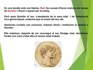 En una baralla amb uns lladres, Rem fou acusat d'haver malmès els camps
de Numitor i lliurat a aquest per al càstig.
Però quan Numitor el veu, s'assabenta de la seva edat i de l'existència
d’un germà bessó, endevina que es tracta del seu nét.
Aleshores s'ordeix una conxorxa: mataran Amuli i restituiran el reialme a
Numitor.
Ells mateixos, després de ser reconegut el seu llinatge reial, decideixen
fundar una nova ciutat allà on havien estat trobats.
 