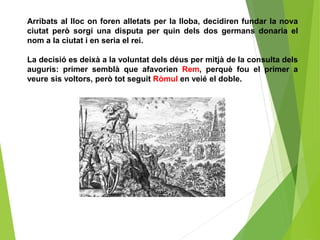 Arribats al lloc on foren alletats per la lloba, decidiren fundar la nova
ciutat però sorgí una disputa per quin dels dos germans donaria el
nom a la ciutat i en seria el rei.
La decisió es deixà a la voluntat dels déus per mitjà de la consulta dels
auguris: primer semblà que afavorien Rem, perquè fou el primer a
veure sis voltors, però tot seguit Ròmul en veié el doble.
 