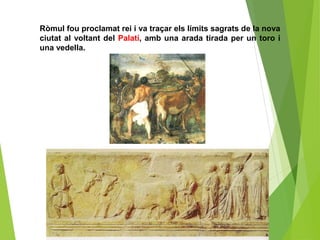 Ròmul fou proclamat rei i va traçar els límits sagrats de la nova
ciutat al voltant del Palatí, amb una arada tirada per un toro i
una vedella.
 