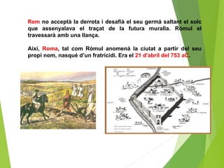Rem no acceptà la derrota i desafià el seu germà saltant el solc
que assenyalava el traçat de la futura muralla. Ròmul el
travessarà amb una llança.
Així, Roma, tal com Ròmul anomenà la ciutat a partir del seu
propi nom, nasqué d’un fratricidi. Era el 21 d'abril del 753 aC.
 