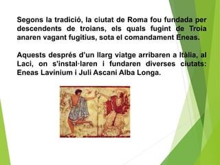 Segons la tradició, la ciutat de Roma fou fundada per
descendents de troians, els quals fugint de Troia
anaren vagant fugitius, sota el comandament Eneas.
Aquests després d’un llarg viatge arribaren a Itàlia, al
Laci, on s'instal·laren i fundaren diverses ciutats:
Eneas Lavínium i Juli Ascani Alba Longa.
 