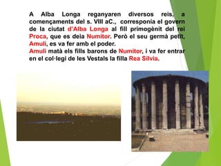 A Alba Longa reganyaren diversos reis, a
començaments del s. VIII aC., corresponia el govern
de la ciutat d’Alba Longa al fill primogènit del rei
Proca, que es deia Numitor. Però el seu germà petit,
Amuli, es va fer amb el poder.
Amuli matà els fills barons de Numitor, i va fer entrar
en el col·legi de les Vestals la filla Rea Sílvia.
 