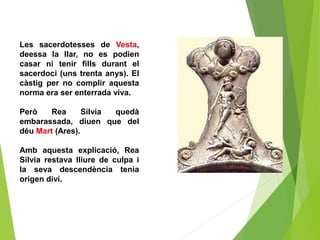 Les sacerdotesses de Vesta,
deessa la llar, no es podien
casar ni tenir fills durant el
sacerdoci (uns trenta anys). El
càstig per no complir aquesta
norma era ser enterrada viva.
Però Rea Sílvia quedà
embarassada, diuen que del
déu Mart (Ares).
Amb aquesta explicació, Rea
Sílvia restava lliure de culpa i
la seva descendència tenia
origen diví.
 