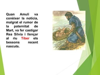 Quan Amuli va
conèixer la notícia,
malgrat el rumor de
la paternitat de
Mart, va fer castigar
Rea Sílvia i llençar
al riu Tíber els
bessons recent
nascuts.
 