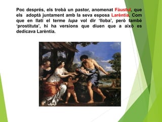 Poc després, els trobà un pastor, anomenat Fàustul, que
els adoptà juntament amb la seva esposa Larèntia. Com
que en llatí el terme lupa vol dir ‘lloba’, però també
‘prostituta’, hi ha versions que diuen que a això es
dedicava Larèntia.
 