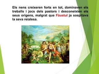 Els nens creixeren forts en tot, dominaven els
treballs i jocs dels pastors i desconeixien els
seus orígens, malgrat que Fàustul ja sospitava
la seva reialesa.
 