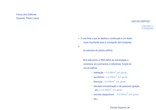 Física dos Edifícios
Docente: Pedro Lança
                                                                               USO DO EDIFÍCIO

                                                                                       Capítulo 3 -
                                                                                       Fundações



                       > O uso final a que se destina a construção é um factor
                            muito importante para a concepção das fundações
                       e
                            da estrutura do próprio edifício.



                            Sob este ponto, o RSA define as sobrecargas a
                            considerar em pavimentos e coberturas, função do
                            uso do edifício:
                                                                    2
                                     • habitação - 2,0 KN/m , em geral;
                                                                    2
                                     • escritórios - 3,0 KN/m , em geral;
                                                                2
                                     • Serviços - 4,0 KN/m , em geral;

                                     • elevada concentração o de pessoas (igrejas,
                                                          2
                                        etc.) - 5,0 KN/m , em geral;
                                                                         2
                                     • recintos desportivos - 6,0 KN/m , em geral;

                                     • etc.;
    9

                                                          Escola Superior de
 