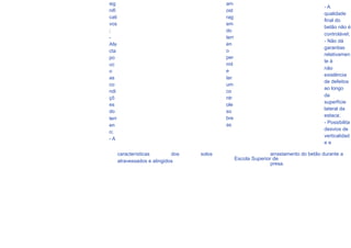 sig                                         am
                                                                                              -A
     nifi                                        ost
                                                                                              qualidade
     cati                                        rag
                                                                                              final do
     vos                                         em
                                                                                              betão não é
     ;                                           do
                                                                                              controlável;
     -                                           terr
                                                                                              - Não dá
     Afe                                         en
                                                                                              garantias
     cta                                         o
                                                                                              relativamen
     po                                          per
                                                                                              te à
     uc                                          mit
                                                                                              não
     o                                           e
                                                                                              existência
     as                                          ter
                                                                                              de defeitos
     co                                          um
                                                                                              ao longo
     ndi                                         co
                                                                                              da
     çõ                                          ntr
                                                                                              superfície
     es                                          ole
                                                                                              lateral da
     do                                          so
                                                                                              estaca;
     terr                                        bre
                                                 as                                           - Possibilita
     en
                                                                                              desvios de
     o;
                                                                                              verticalidad
     -A
                                                                                              ee

84          características        dos   solos                         arrastamento do betão durante a
            atravessados e atingidos                    Escola Superior de
                                                                       presa.
 