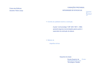 FUNDAÇÕES PROFUNDAS:
Física dos Edifícios
Docente: Pedro Lança                                 INTEGRIDADE DE ESTACAS (III)
                                                                                             Capítulo
                                                                                             3-
                                                                                             Fundaçõ
                                                                                             es




                       > Controlo de qualidade durante a construção


                                  A parte 1 do Eurocódigo 7 (NP -ENV 1997-1, 1999)
                                  apresenta algumas recomendações gerais quanto à
                                  supervisão da construção de estacas.




                       > Método de

                            diagrafias sónicas




                                                 Esquema do ensaio

  87                                                        Escola Superior de     (Fonte:
                                                            www.testconsult.co.uk)
                                                            Tecnologia e Gestão
 