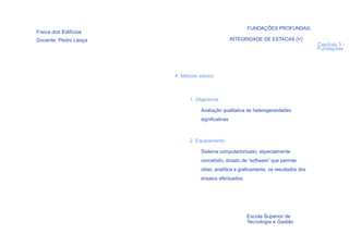 FUNDAÇÕES PROFUNDAS:
Física dos Edifícios
Docente: Pedro Lança                              INTEGRIDADE DE ESTACAS (V)
                                                                                      Capítulo 3 -
                                                                                      Fundações




                       > Método sónico



                            1. Objectivos

                                 Avaliação qualitativa de heterogeneidades
                                 significativas



                            2. Equipamento

                                 Sistema computadorizado, especialmente
                                 concebido, dotado de “software” que permite
                                 obter, analítica e graficamente, os resultados dos
                                 ensaios efectuados.




                                                        Escola Superior de
                                                        Tecnologia e Gestão
  89
 