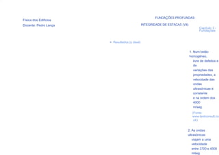 FUNDAÇÕES PROFUNDAS:
Física dos Edifícios
Docente: Pedro Lança                            INTEGRIDADE DE ESTACAS (VII)
                                                                                      Capítulo 3 -
                                                                                      Fundações


                       > Resultados (o ideal)


                                                                               1. Num betão
                                                                               homogéneo,
                                                                                  livre de defeitos e
                                                                                  de
                                                                                  variações das
                                                                                  propriedades, a
                                                                                  velocidade das
                                                                                  ondas
                                                                                  ultrasónicas é
                                                                                  constante
                                                                                  e na ordem dos
                                                                                  4000
                                                                                  m/seg.
                                                                                 (Fonte:
                                                                                 www.testconsult.co
                                                                                 .uk)


                                                                           2. As ondas
                                                                           ultrasónicas
                                                                              viajam a uma
                                                                              velocidade
                                                                              entre 3700 e 4000
                                                                              m⁄seg.
 