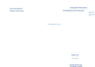 FUNDAÇÕES PROFUNDAS:
Física dos Edifícios
Docente: Pedro Lança                           INTEGRIDADE DE ESTACAS (VIII)
                                                                               Capítulo
                                                                               3-
                                                                               Fundaçõ
                                                                               es




                       > Resultados (o real)




                                                          Registo tipo

                                                          (Fonte: Oz)

  92

                                                        Escola Superior de
                                                        Tecnologia e Gestão
 