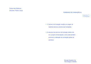 Física dos Edifícios
Docente: Pedro Lança
                                                      TERRENOS DE FUNDAÇÃO (I)

                                                                                 Capítulo 3 -
                                                                                 Fundações




                       > O terreno de fundação recebe as cargas da
                            restante estrutura através das fundações.



                       > A natureza dos terrenos de fundação afecta não
                            só o projecto de fundações, como pode também

                            promover a alteração da concepção global da
                            estrutura.




  10
                                                       Escola Superior de
                                                       Tecnologia e Gestão
 