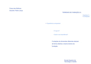 Física dos Edifícios
Docente: Pedro Lança
                                                  TERRENOS DE FUNDAÇÃO (V)

                                                                             Capítulo 3 -
                                                                             Fundações




                       > Experiência comparável




                                   • O que é?

                                   • Qual a sua importância?




                                 Fundações de dimensões diferentes afectam
                                 de forma distinta o mesmo terreno de
                                 fundação.




  14
                                                     Escola Superior de
                                                     Tecnologia e Gestão
 