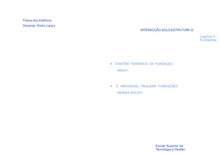 Física dos Edifícios
Docente: Pedro Lança
                                       INTERACÇÃO SOLO-ESTRUTURA (I)

                                                                       Capítulo 3 -
                                                                       Fundações




                       >   EXISTÊM TERRENOS DE FUNDAÇÃO

                           MAUS?




                       >   É IMPOSSÍVEL REALIZAR FUNDAÇÕES

                           NESSES SOLOS?




  16
                                               Escola Superior de
                                               Tecnologia e Gestão
 
