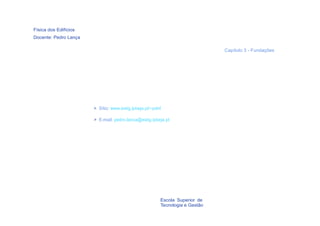 Física dos Edifícios
Docente: Pedro Lança

                                                                              Capítulo 3 - Fundações




                       > Sítio: www.estig.ipbeja.pt/~pdnl

                       > E-mail: pedro.lanca@estig.ipbeja.pt




                                                        Escola Superior de
                                                        Tecnologia e Gestão
    2
 