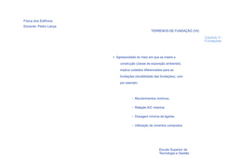 Física dos Edifícios
Docente: Pedro Lança
                                                 TERRENOS DE FUNDAÇÃO (VII)

                                                                              Capítulo 3 -
                                                                              Fundações




                       > Agressividade do meio em que se insere a

                           construção (classe de exposição ambiental),
                           implica cuidados diferenciados para as

                           fundações (durabilidade das fundações), com
                           por exemplo:



                                   • Recobrimentos mínimos;

                                   • Relação A/C máxima;

                                   • Dosagem mínima de ligante;

                                   • Utilização de cimentos compostos




  19
                                                      Escola Superior de
                                                      Tecnologia e Gestão
 