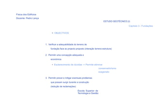 Física dos Edifícios
Docente: Pedro Lança
                                                                                   ESTUDO GEOTÉCNICO (I)

                                                                                                       Capítulo 3 - Fundações


                             > OBJECTIVOS




                       1. Verificar a adequabilidade do terreno de
                            fundação face ao projecto proposto (interação terreno-estrutura)

                       2. Permitir uma concepção adequada e
                            económica

                             • Esclarecimento de dúvidas -> Permite eliminar
                                                                              conservadorismo
                                                                              exagerado

                       3. Permitir prever e mitigar eventuais problemas
                            que possam surgir durante a construção
                            (redução de reclamações)
                                                        Escola Superior de
                                                        Tecnologia e Gestão
  21
 