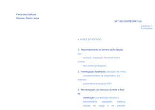 Física dos Edifícios
Docente: Pedro Lança
                                                                ESTUDO GEOTÉCNICO (II)

                                                                                     Capítulo 3 -
                                                                                     Fundações



                       > FASES DO ESTUDO



                       1. Reconhecimento do terreno de fundação
                       (por
                              exemplo, inspecção visual ao local e
                       análise
                              das cartas geológicas)

                       2. Investigação detalhada (utilização de meios
                              complementares de diagnóstico, por
                       exemplo,
                              piezómetros e ensaios STP)

                       3. Monitorização da estrutura durante a fase
                       de
                              construção (por exemplo recurso a
  22                          fissurómetros,     topografia      clássica,
                              células   de     carga   e   de    pressão,
 